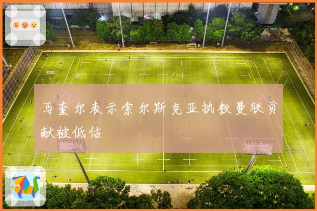 马奎尔表示索尔斯克亚执教曼联贡献被低估