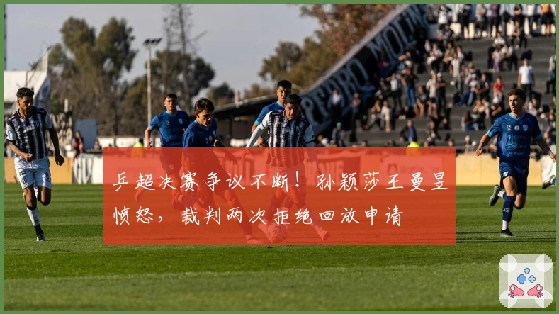 乒超决赛争议不断!孙颖莎王曼昱愤怒,裁判两次拒绝回放申请