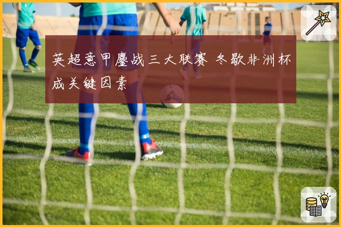 英超意甲鏖战三大联赛 冬歇非洲杯成关键因素