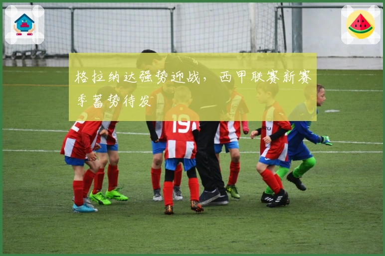 格拉纳达强势迎战，西甲联赛新赛季蓄势待发