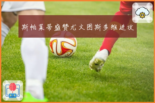 斯帕莱蒂盛赞尤文图斯多维进攻