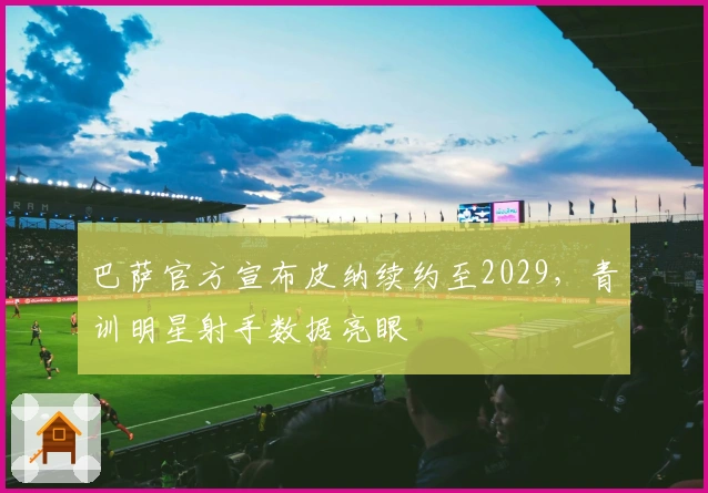 巴萨官方宣布皮纳续约至2029，青训明星射手数据亮眼