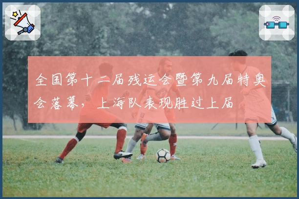 全国第十二届残运会暨第九届特奥会落幕，上海队表现胜过上届