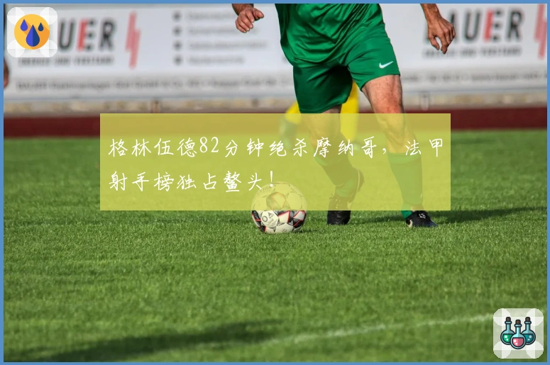 格林伍德82分钟绝杀摩纳哥,法甲射手榜独占鳌头!