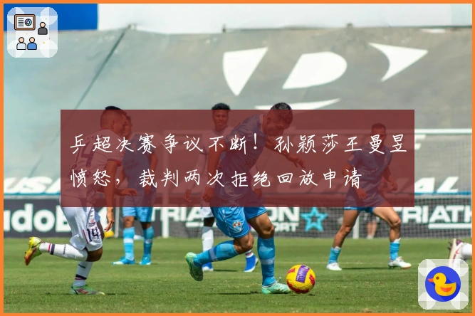 乒超决赛争议不断！孙颖莎王曼昱愤怒，裁判两次拒绝回放申请