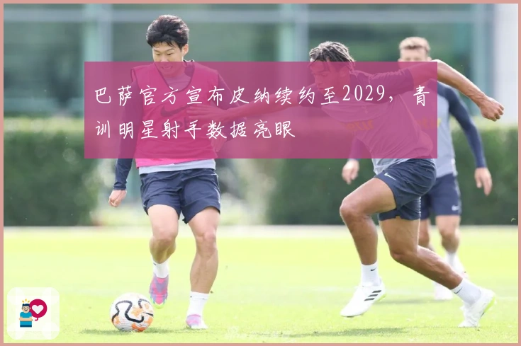 巴萨官方宣布皮纳续约至2029，青训明星射手数据亮眼